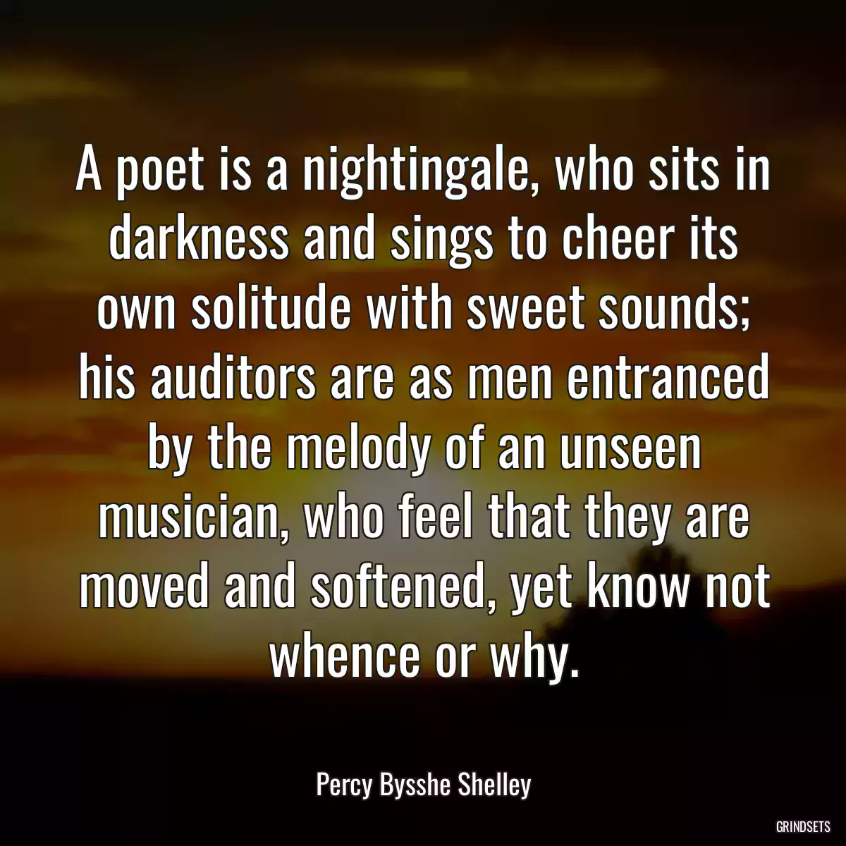 A poet is a nightingale, who sits in darkness and sings to cheer its own solitude with sweet sounds; his auditors are as men entranced by the melody of an unseen musician, who feel that they are moved and softened, yet know not whence or why.