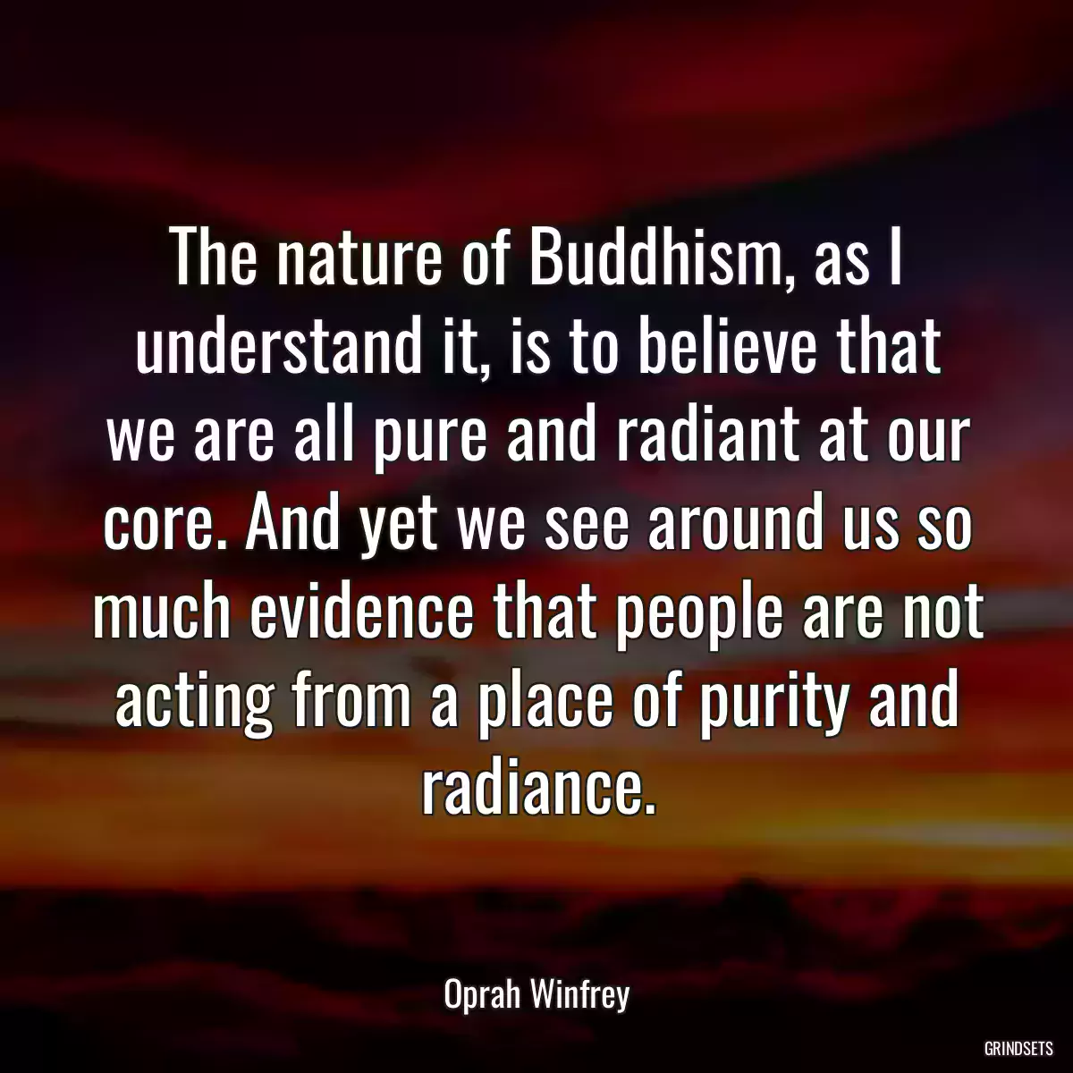 The nature of Buddhism, as I understand it, is to believe that we are all pure and radiant at our core. And yet we see around us so much evidence that people are not acting from a place of purity and radiance.