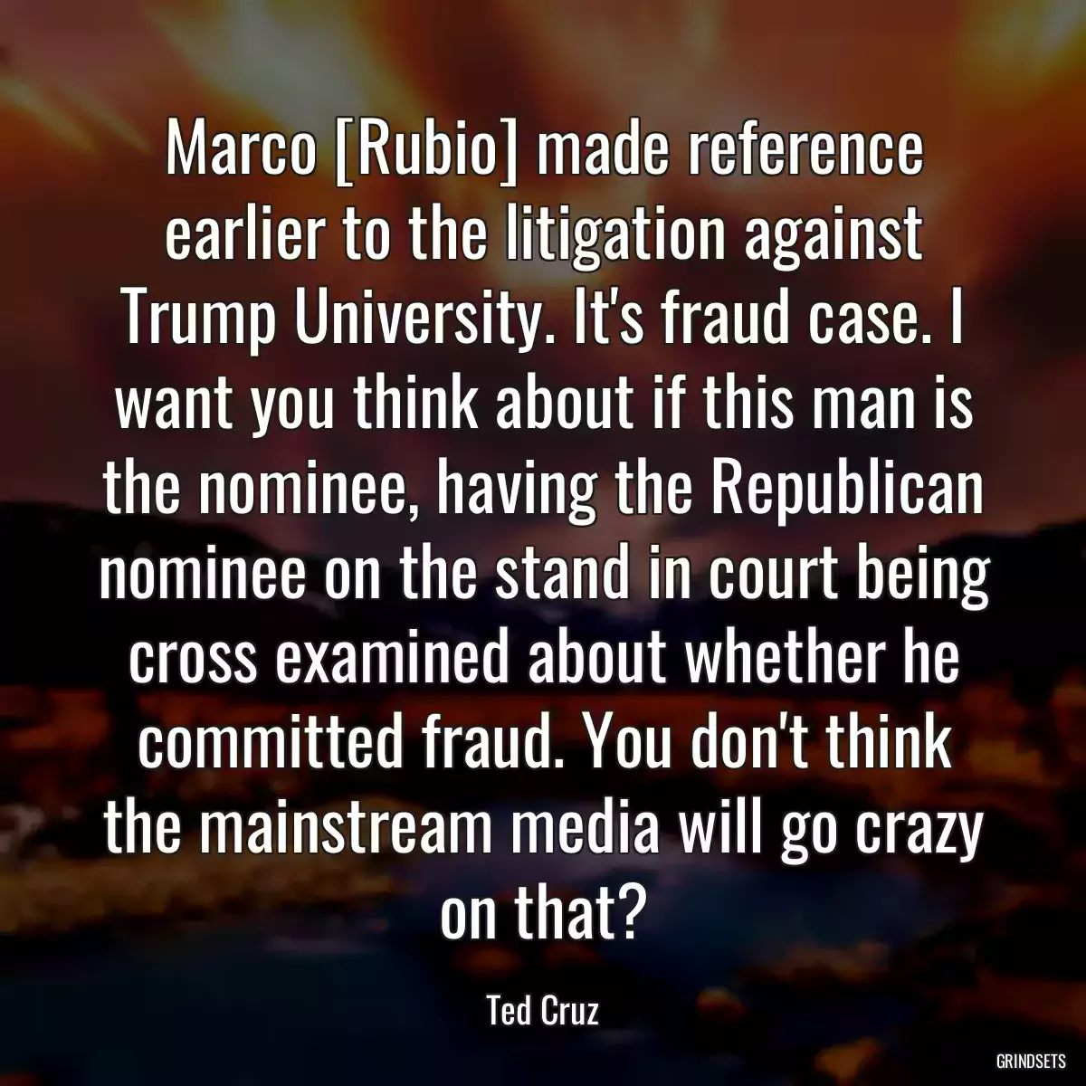 Marco [Rubio] made reference earlier to the litigation against Trump University. It\'s fraud case. I want you think about if this man is the nominee, having the Republican nominee on the stand in court being cross examined about whether he committed fraud. You don\'t think the mainstream media will go crazy on that?