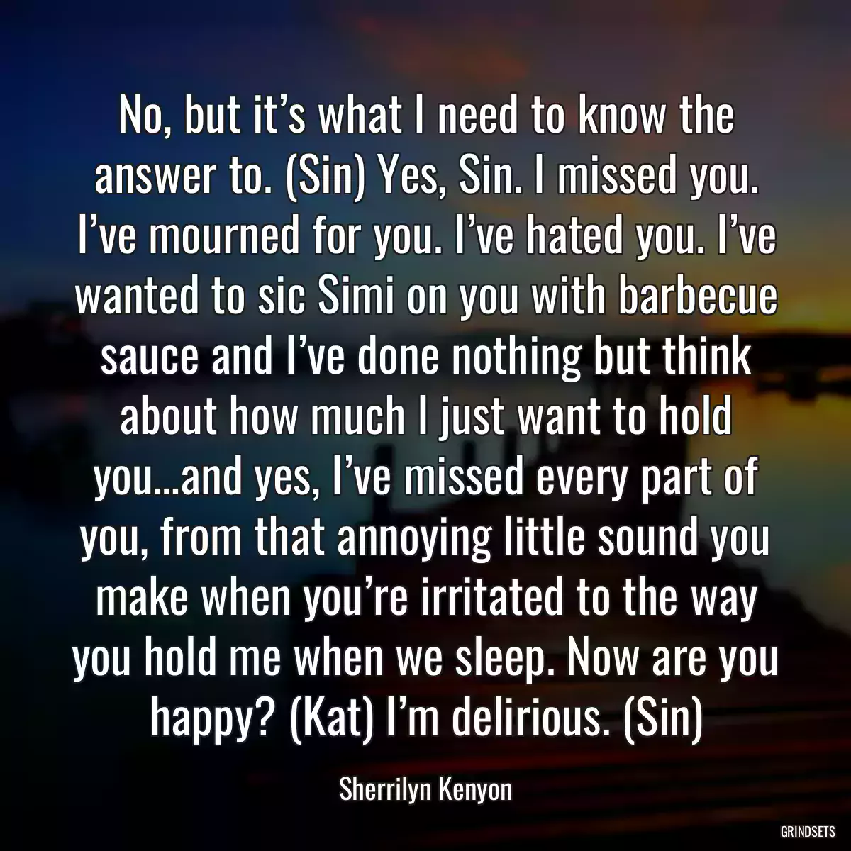 No, but it’s what I need to know the answer to. (Sin) Yes, Sin. I missed you. I’ve mourned for you. I’ve hated you. I’ve wanted to sic Simi on you with barbecue sauce and I’ve done nothing but think about how much I just want to hold you…and yes, I’ve missed every part of you, from that annoying little sound you make when you’re irritated to the way you hold me when we sleep. Now are you happy? (Kat) I’m delirious. (Sin)