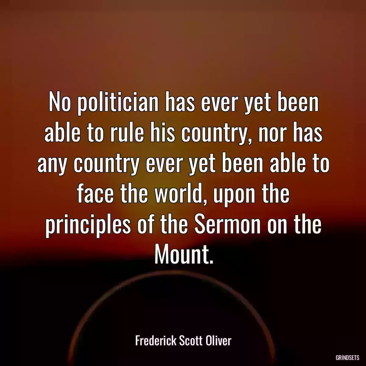 No politician has ever yet been able to rule his country, nor has any country ever yet been able to face the world, upon the principles of the Sermon on the Mount.