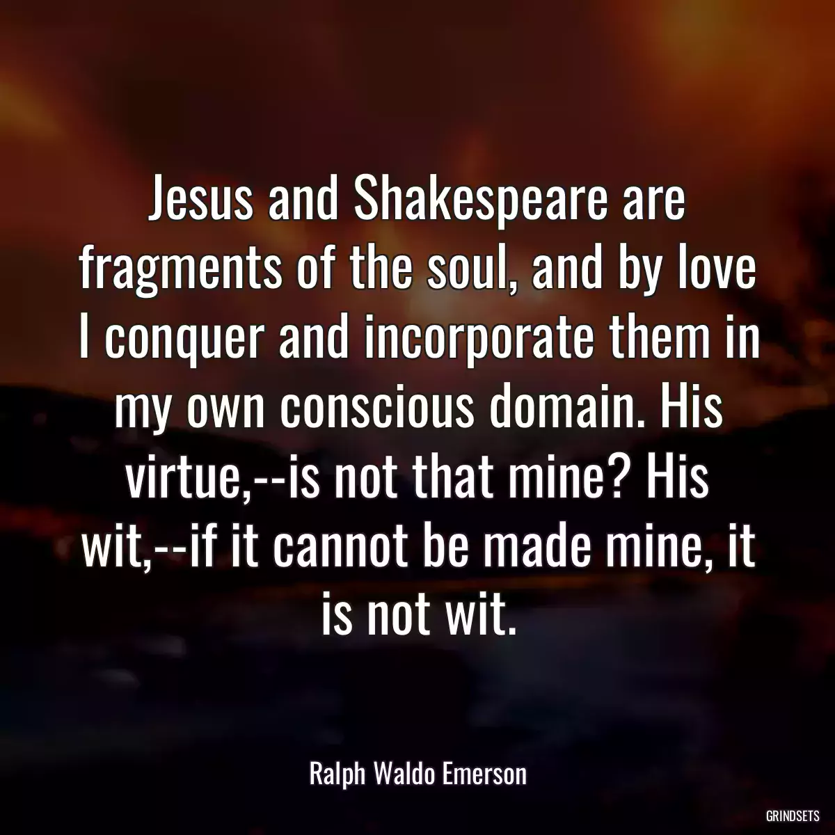 Jesus and Shakespeare are fragments of the soul, and by love I conquer and incorporate them in my own conscious domain. His virtue,--is not that mine? His wit,--if it cannot be made mine, it is not wit.