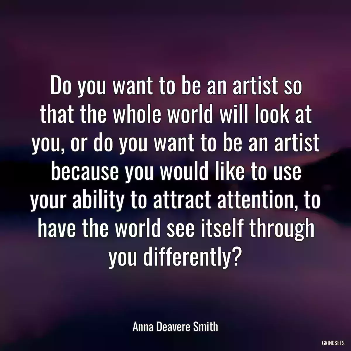 Do you want to be an artist so that the whole world will look at you, or do you want to be an artist because you would like to use your ability to attract attention, to have the world see itself through you differently?