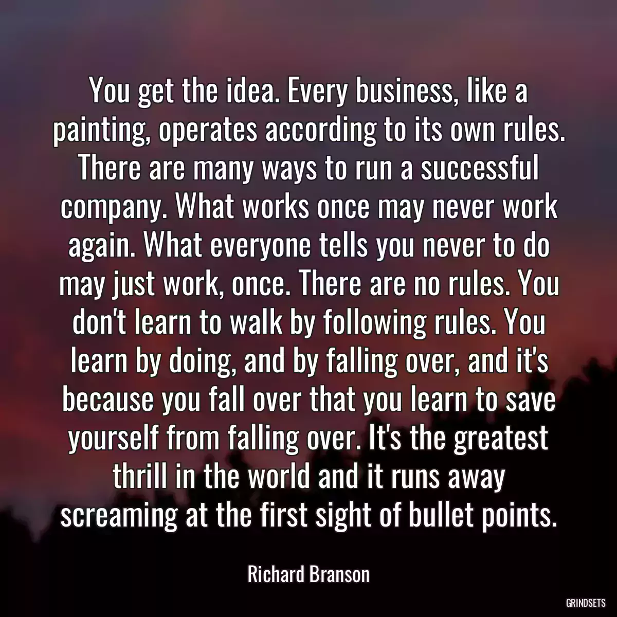 You get the idea. Every business, like a painting, operates according to its own rules. There are many ways to run a successful company. What works once may never work again. What everyone tells you never to do may just work, once. There are no rules. You don\'t learn to walk by following rules. You learn by doing, and by falling over, and it\'s because you fall over that you learn to save yourself from falling over. It\'s the greatest thrill in the world and it runs away screaming at the first sight of bullet points.