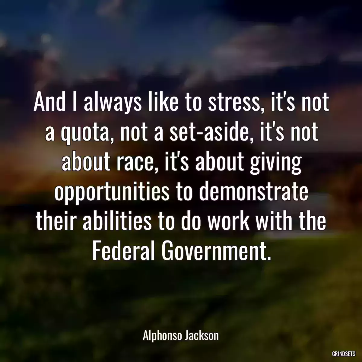 And I always like to stress, it\'s not a quota, not a set-aside, it\'s not about race, it\'s about giving opportunities to demonstrate their abilities to do work with the Federal Government.