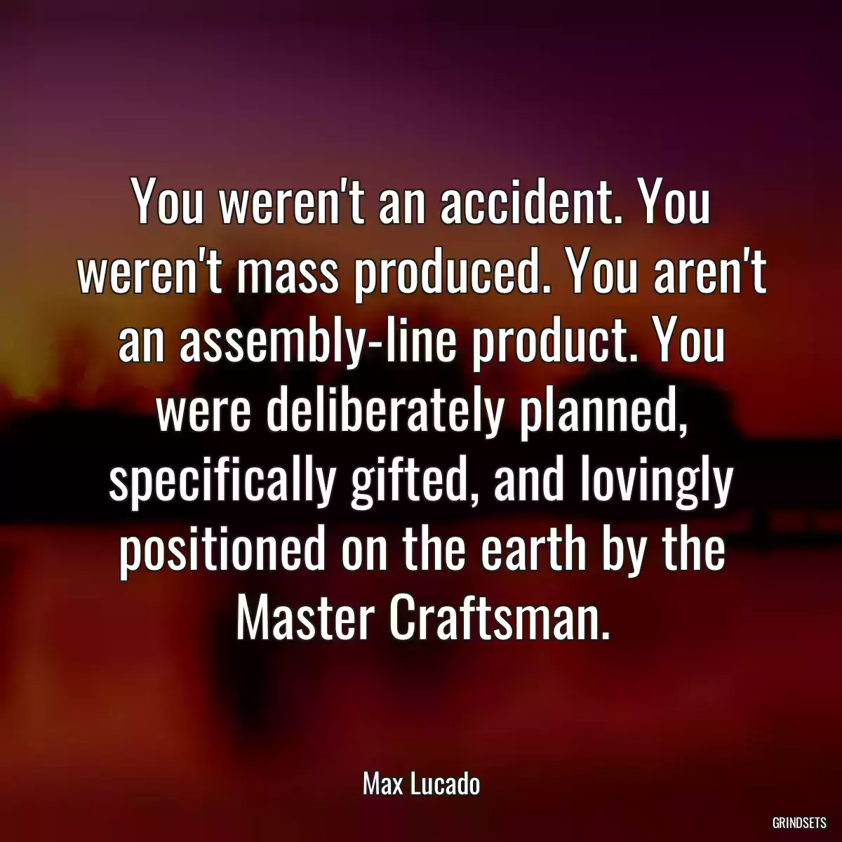 You weren\'t an accident. You weren\'t mass produced. You aren\'t an assembly-line product. You were deliberately planned, specifically gifted, and lovingly positioned on the earth by the Master Craftsman.