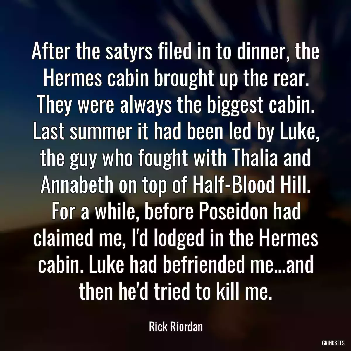 After the satyrs filed in to dinner, the Hermes cabin brought up the rear. They were always the biggest cabin. Last summer it had been led by Luke, the guy who fought with Thalia and Annabeth on top of Half-Blood Hill. For a while, before Poseidon had claimed me, I\'d lodged in the Hermes cabin. Luke had befriended me...and then he\'d tried to kill me.