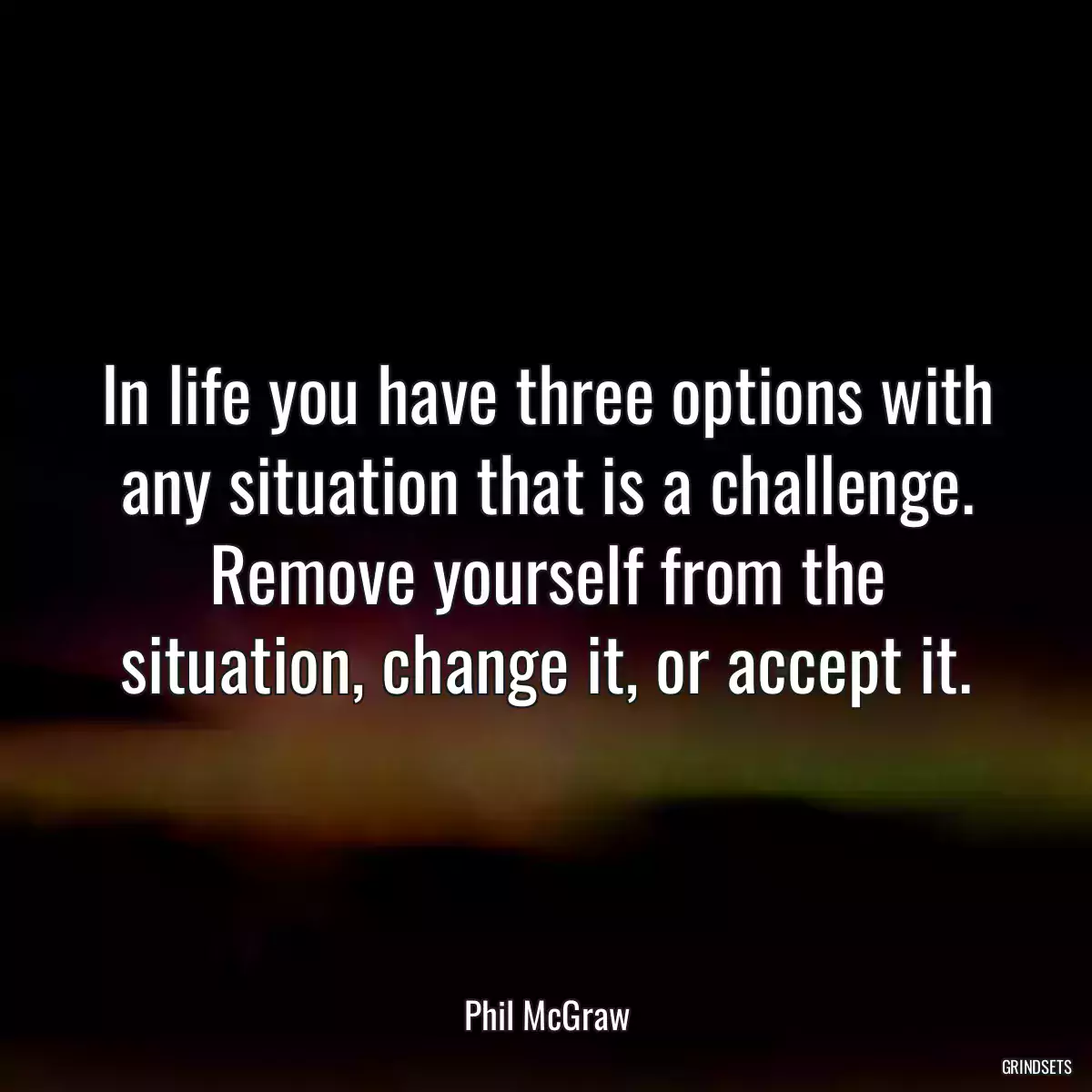 In life you have three options with any situation that is a challenge. Remove yourself from the situation, change it, or accept it.