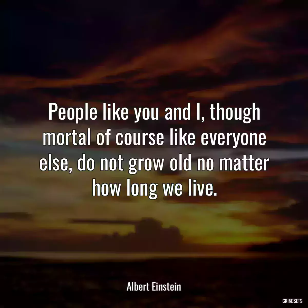 People like you and I, though mortal of course like everyone else, do not grow old no matter how long we live.