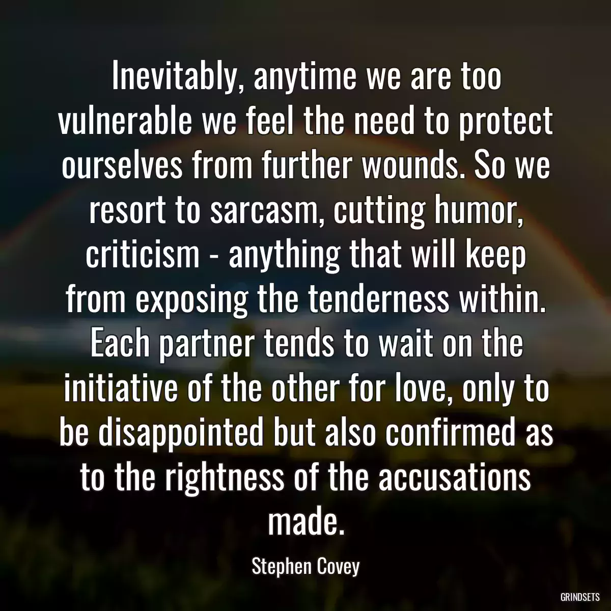 Inevitably, anytime we are too vulnerable we feel the need to protect ourselves from further wounds. So we resort to sarcasm, cutting humor, criticism - anything that will keep from exposing the tenderness within. Each partner tends to wait on the initiative of the other for love, only to be disappointed but also confirmed as to the rightness of the accusations made.