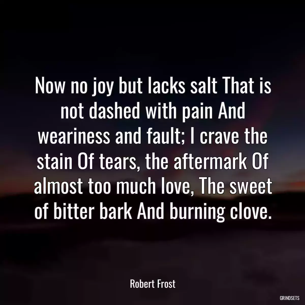 Now no joy but lacks salt That is not dashed with pain And weariness and fault; I crave the stain Of tears, the aftermark Of almost too much love, The sweet of bitter bark And burning clove.