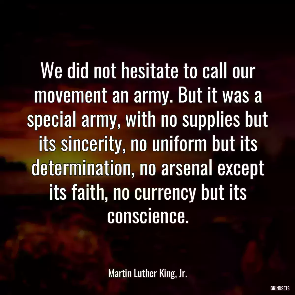 We did not hesitate to call our movement an army. But it was a special army, with no supplies but its sincerity, no uniform but its determination, no arsenal except its faith, no currency but its conscience.