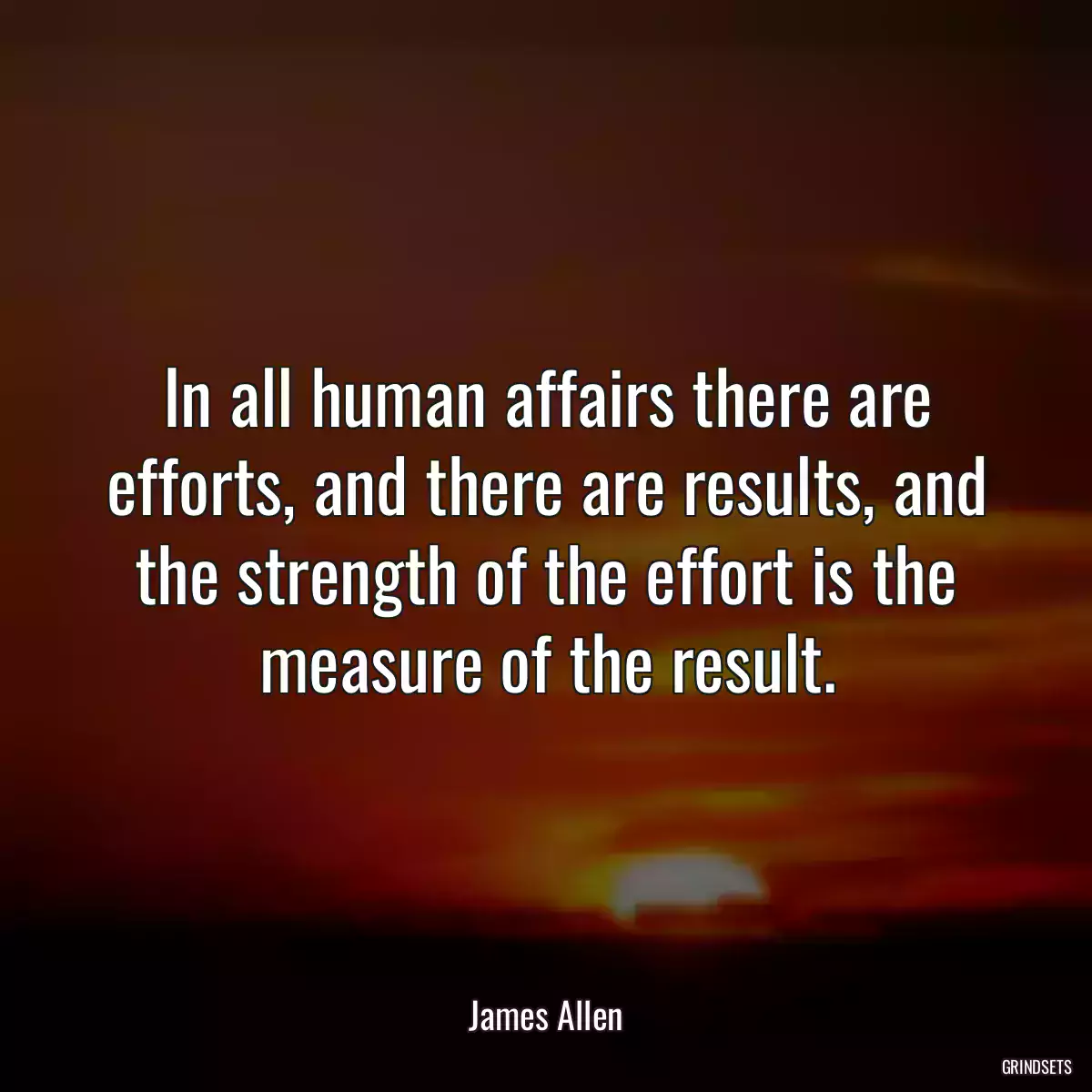 In all human affairs there are efforts, and there are results, and the strength of the effort is the measure of the result.