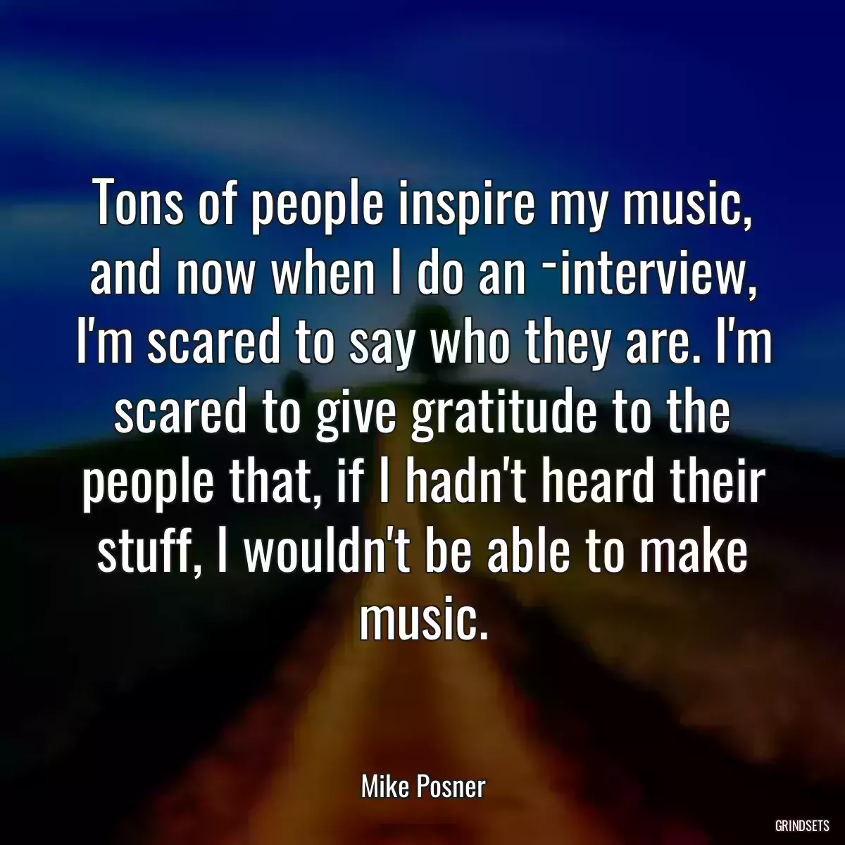 Tons of people inspire my music, and now when I do an ­interview, I\'m scared to say who they are. I\'m scared to give gratitude to the people that, if I hadn\'t heard their stuff, I wouldn\'t be able to make music.