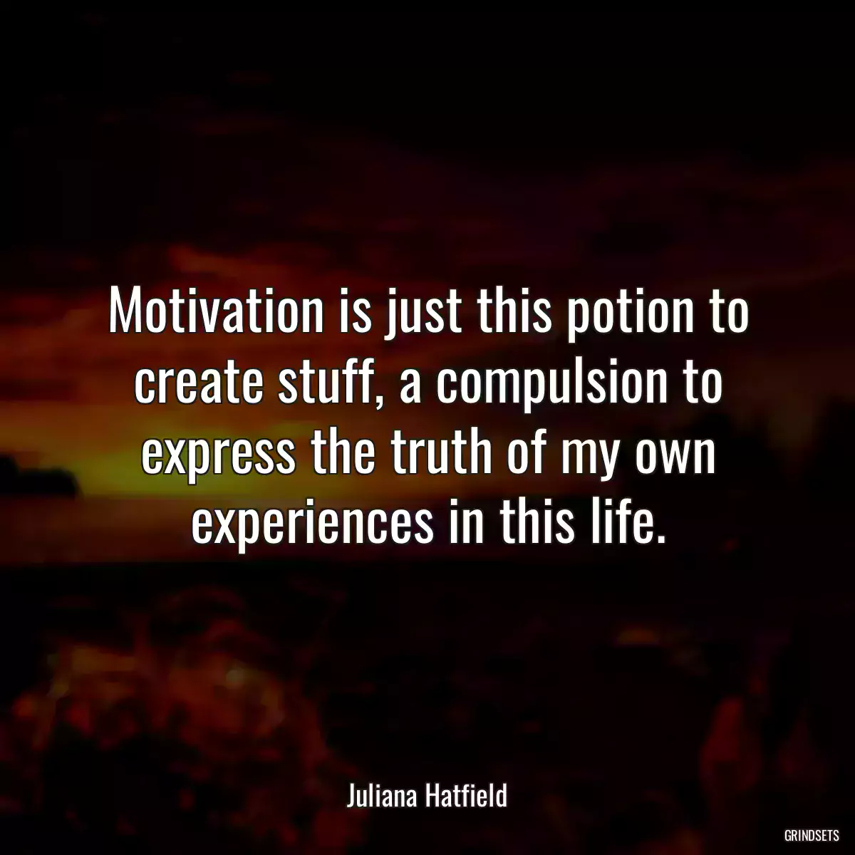 Motivation is just this potion to create stuff, a compulsion to express the truth of my own experiences in this life.