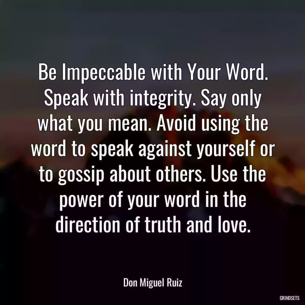 Be Impeccable with Your Word. Speak with integrity. Say only what you mean. Avoid using the word to speak against yourself or to gossip about others. Use the power of your word in the direction of truth and love.