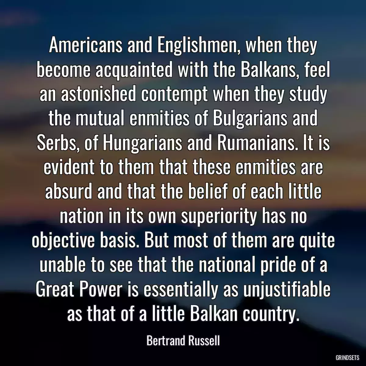 Americans and Englishmen, when they become acquainted with the Balkans, feel an astonished contempt when they study the mutual enmities of Bulgarians and Serbs, of Hungarians and Rumanians. It is evident to them that these enmities are absurd and that the belief of each little nation in its own superiority has no objective basis. But most of them are quite unable to see that the national pride of a Great Power is essentially as unjustifiable as that of a little Balkan country.