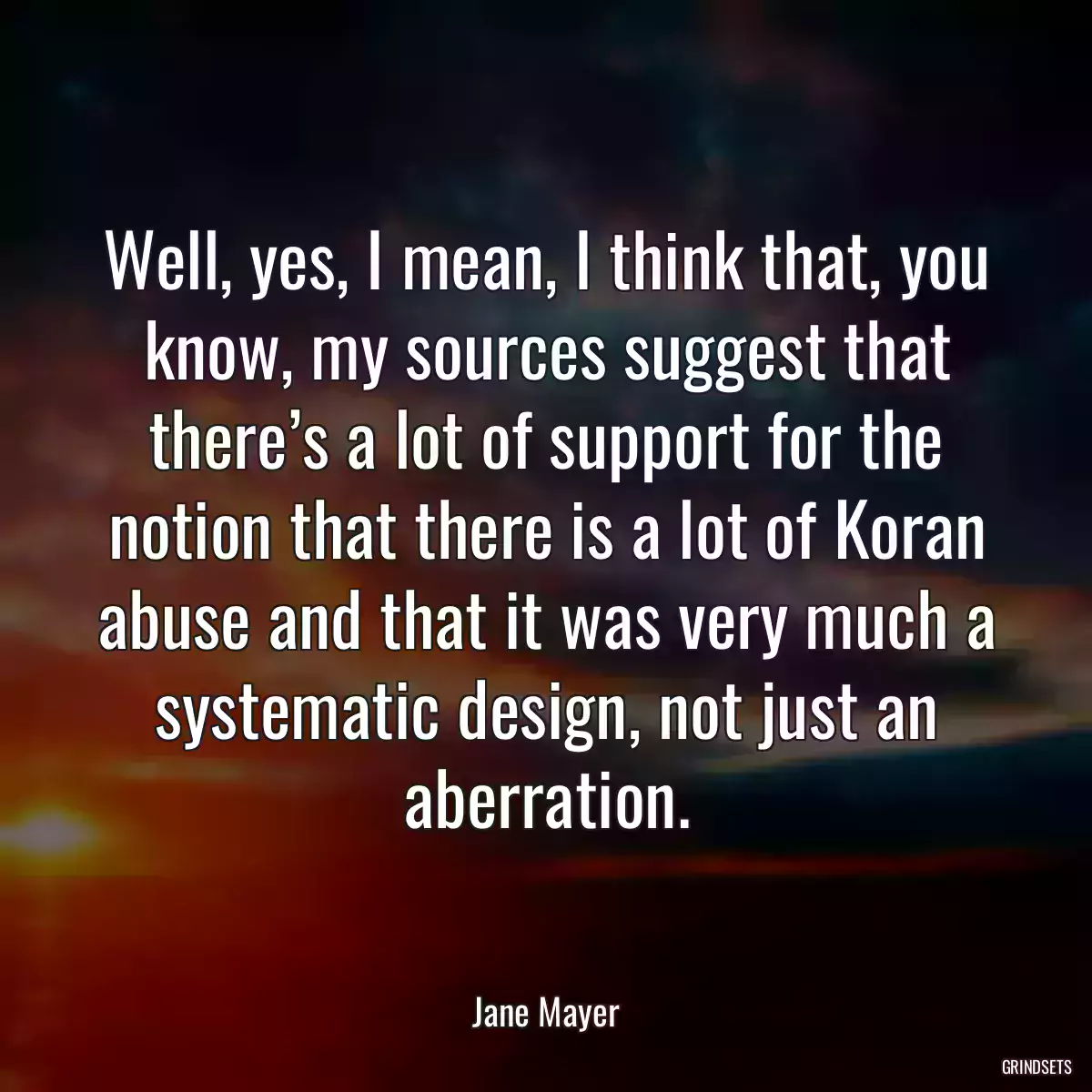 Well, yes, I mean, I think that, you know, my sources suggest that there’s a lot of support for the notion that there is a lot of Koran abuse and that it was very much a systematic design, not just an aberration.