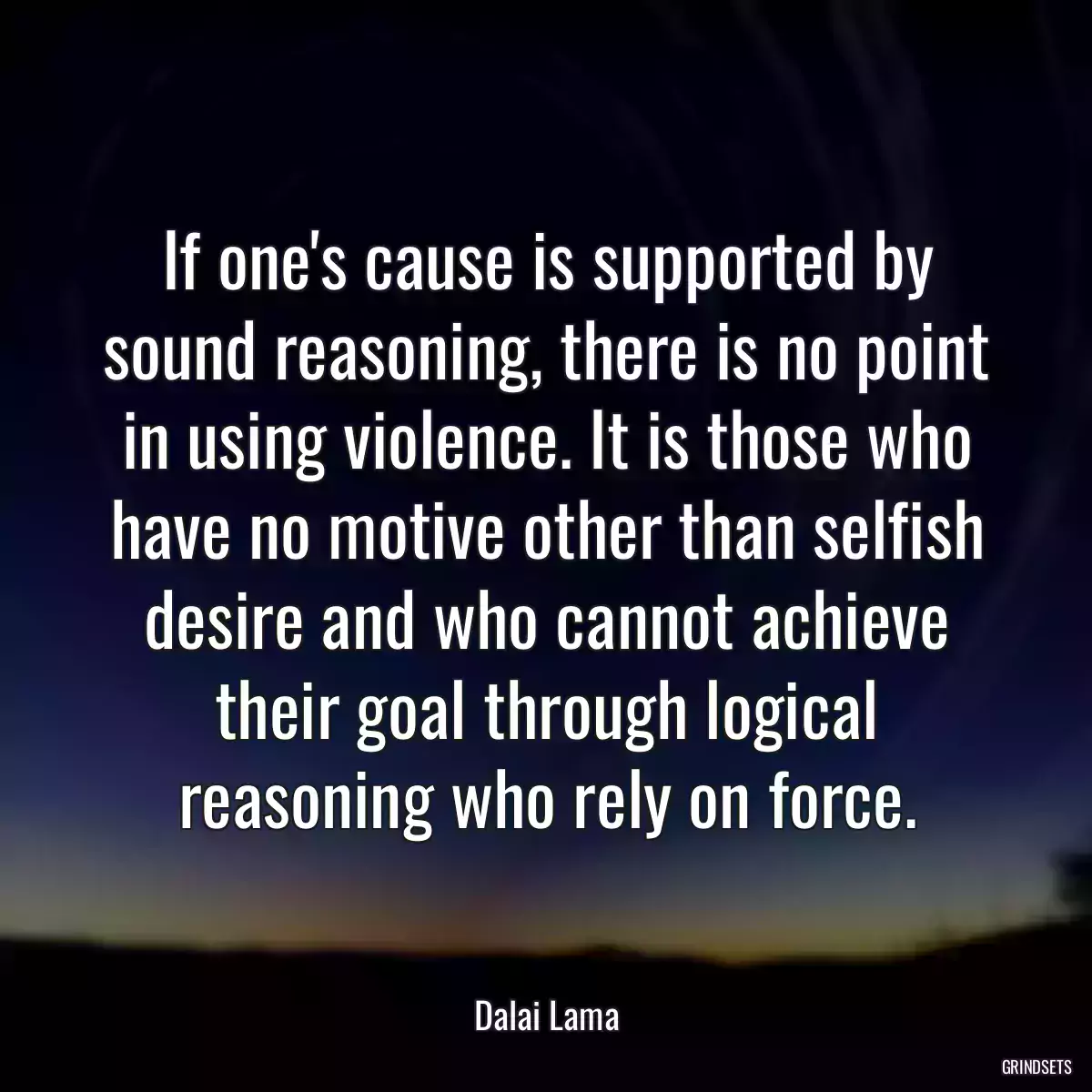 If one\'s cause is supported by sound reasoning, there is no point in using violence. It is those who have no motive other than selfish desire and who cannot achieve their goal through logical reasoning who rely on force.