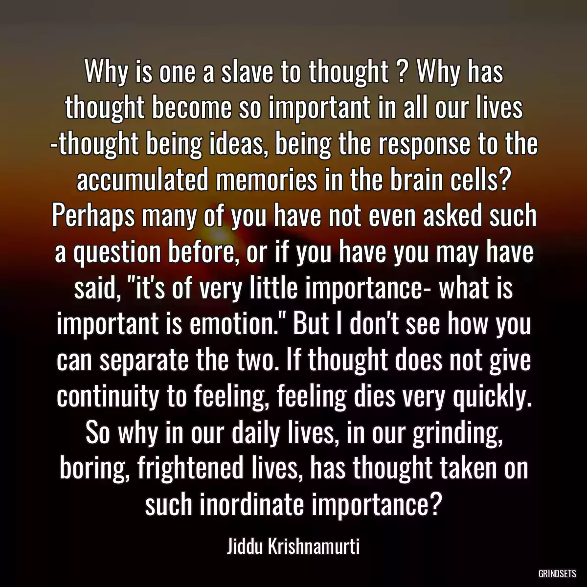 Why is one a slave to thought ? Why has thought become so important in all our lives -thought being ideas, being the response to the accumulated memories in the brain cells? Perhaps many of you have not even asked such a question before, or if you have you may have said, \