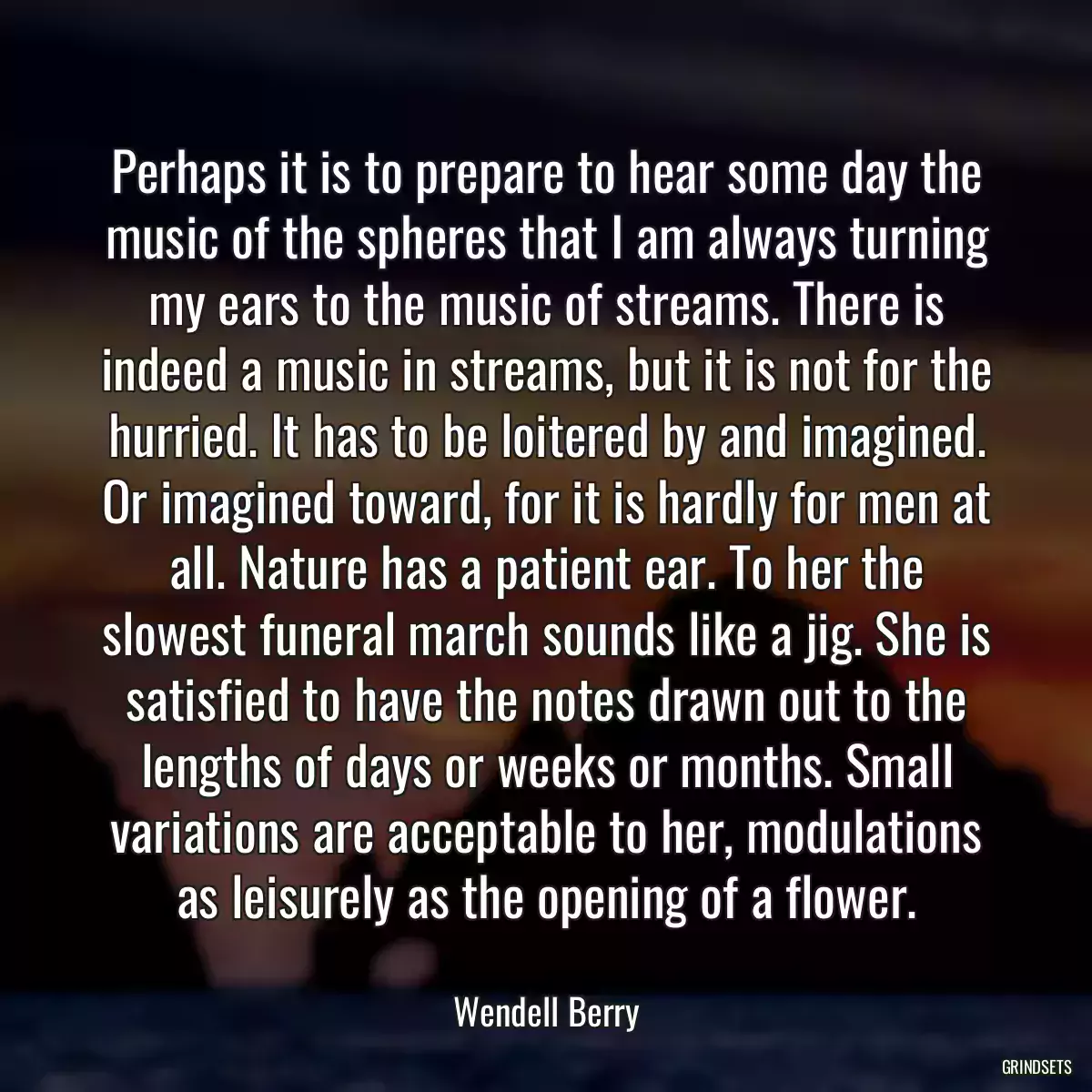 Perhaps it is to prepare to hear some day the music of the spheres that I am always turning my ears to the music of streams. There is indeed a music in streams, but it is not for the hurried. It has to be loitered by and imagined. Or imagined toward, for it is hardly for men at all. Nature has a patient ear. To her the slowest funeral march sounds like a jig. She is satisfied to have the notes drawn out to the lengths of days or weeks or months. Small variations are acceptable to her, modulations as leisurely as the opening of a flower.