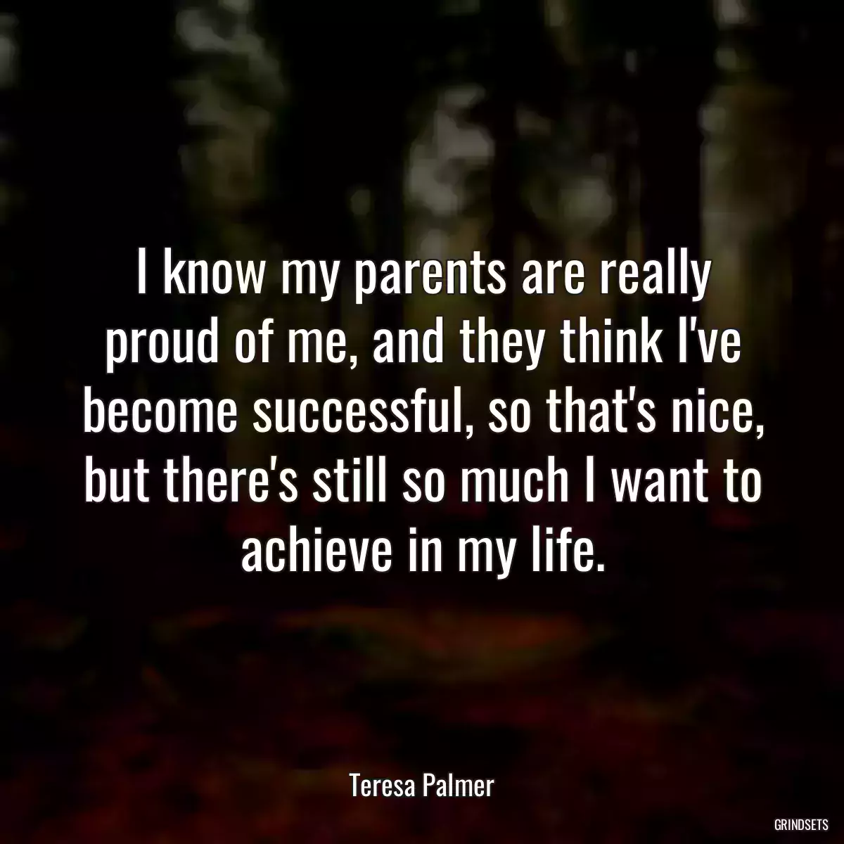 I know my parents are really proud of me, and they think I\'ve become successful, so that\'s nice, but there\'s still so much I want to achieve in my life.