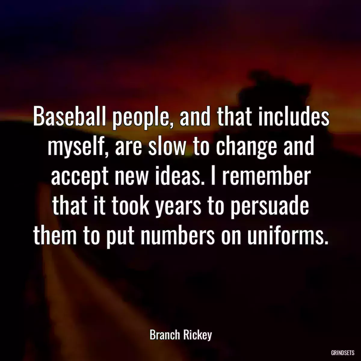 Baseball people, and that includes myself, are slow to change and accept new ideas. I remember that it took years to persuade them to put numbers on uniforms.