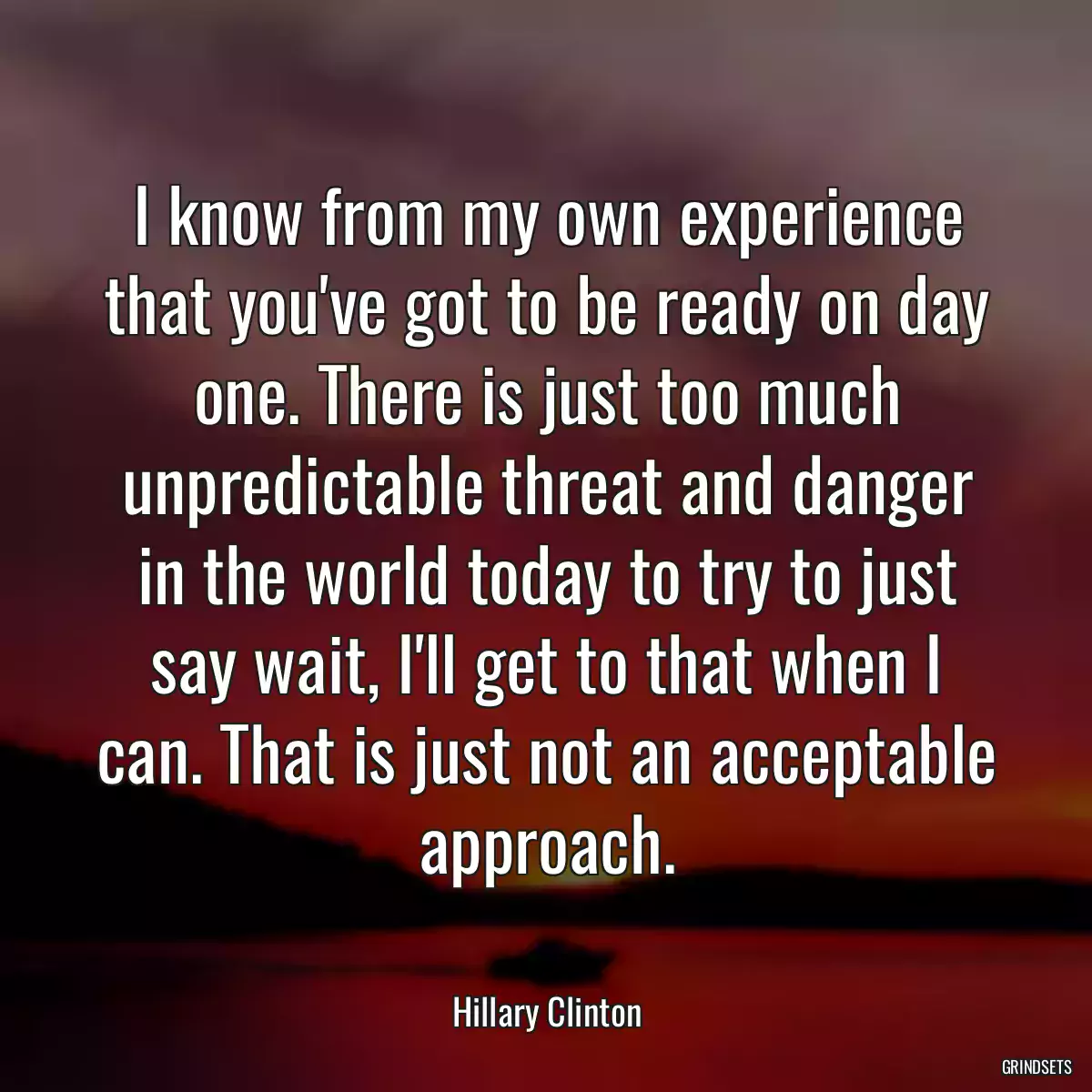 I know from my own experience that you\'ve got to be ready on day one. There is just too much unpredictable threat and danger in the world today to try to just say wait, I\'ll get to that when I can. That is just not an acceptable approach.