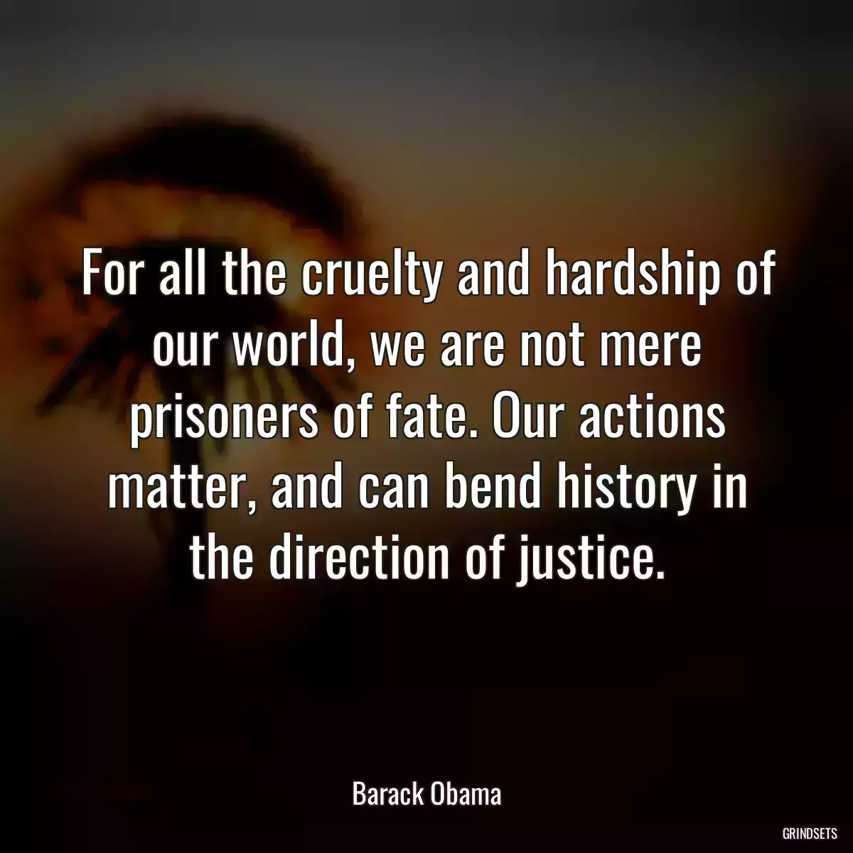 For all the cruelty and hardship of our world, we are not mere prisoners of fate. Our actions matter, and can bend history in the direction of justice.