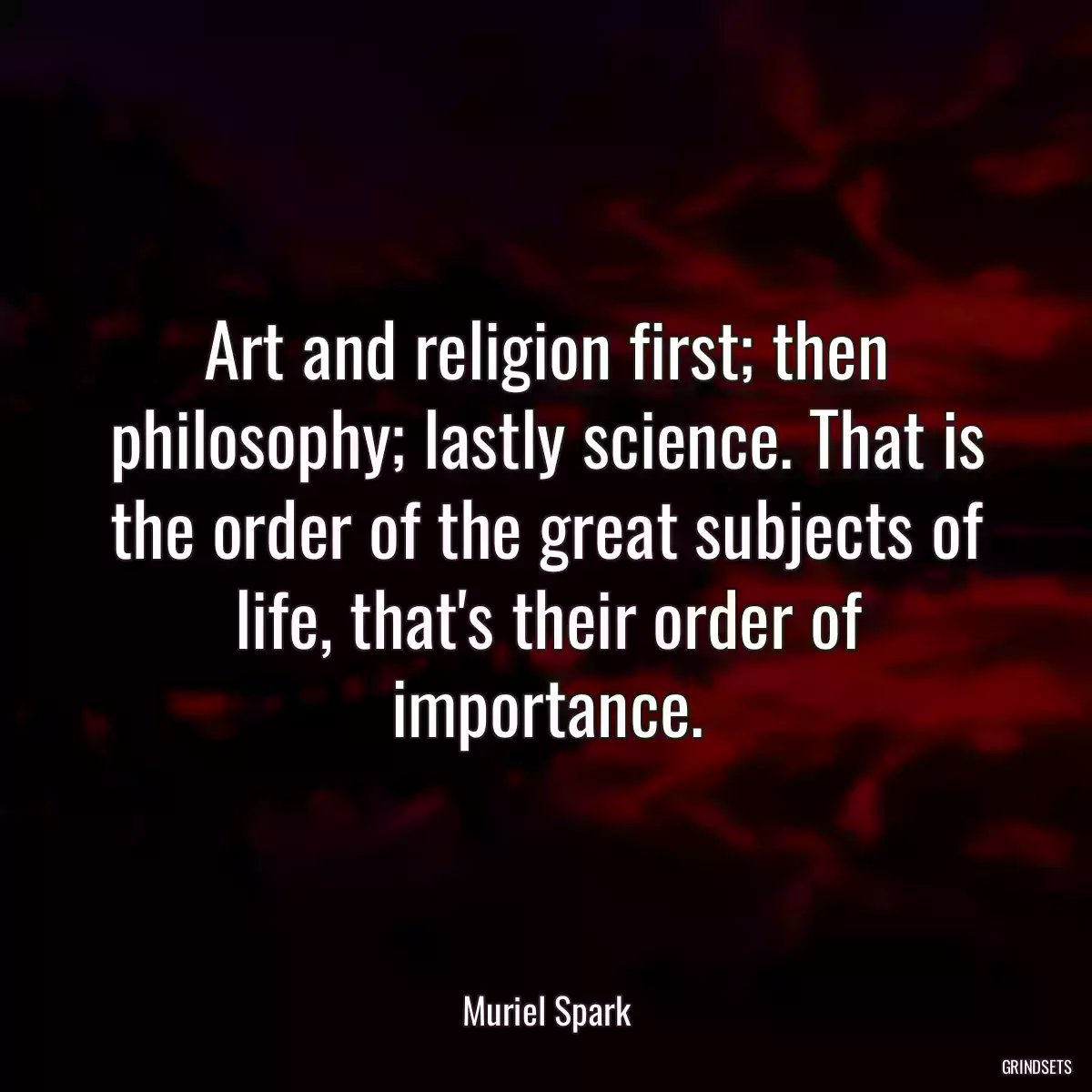 Art and religion first; then philosophy; lastly science. That is the order of the great subjects of life, that\'s their order of importance.