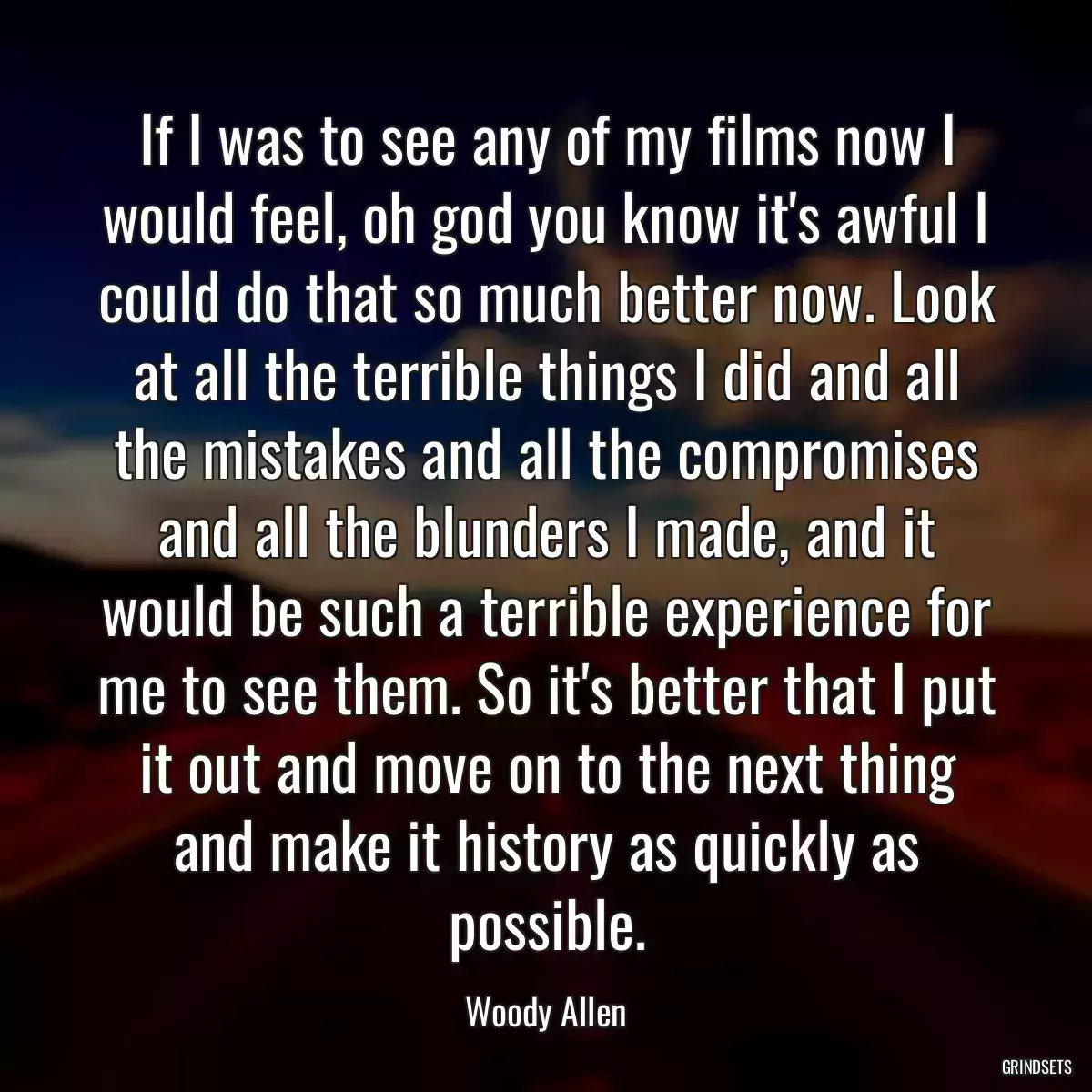 If I was to see any of my films now I would feel, oh god you know it\'s awful I could do that so much better now. Look at all the terrible things I did and all the mistakes and all the compromises and all the blunders I made, and it would be such a terrible experience for me to see them. So it\'s better that I put it out and move on to the next thing and make it history as quickly as possible.