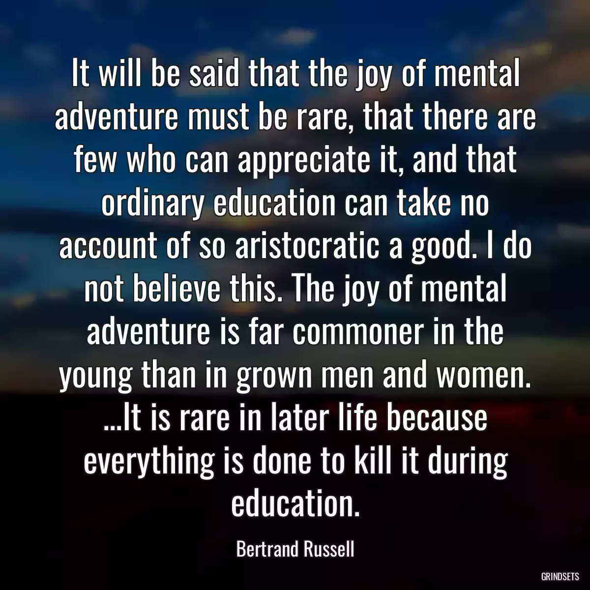 It will be said that the joy of mental adventure must be rare, that there are few who can appreciate it, and that ordinary education can take no account of so aristocratic a good. I do not believe this. The joy of mental adventure is far commoner in the young than in grown men and women. ...It is rare in later life because everything is done to kill it during education.