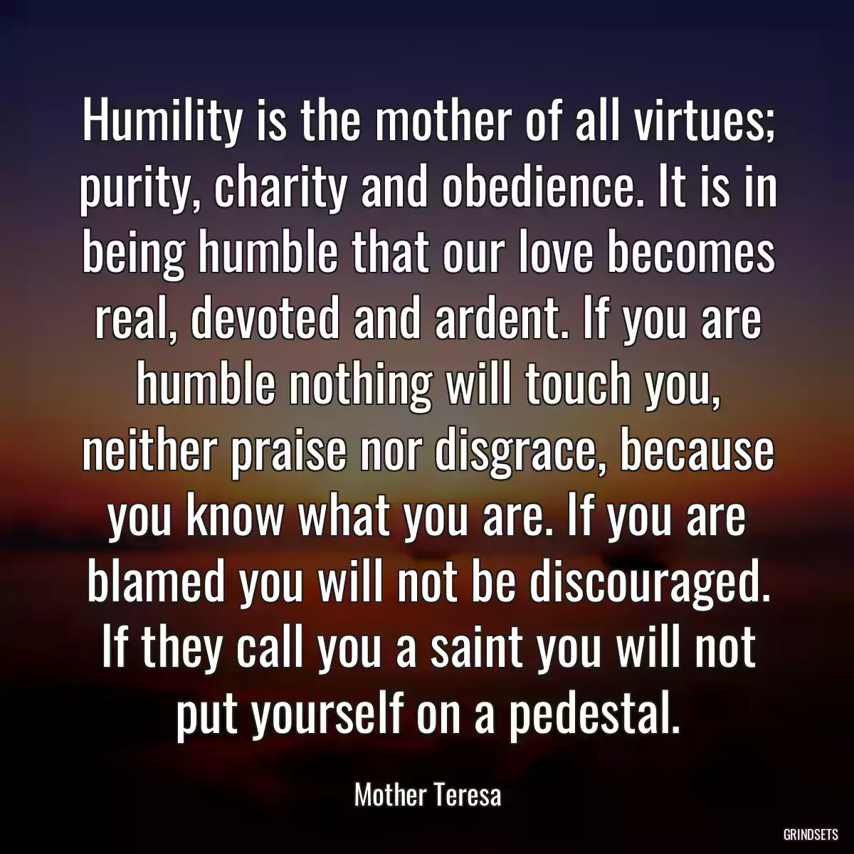 Humility is the mother of all virtues; purity, charity and obedience. It is in being humble that our love becomes real, devoted and ardent. If you are humble nothing will touch you, neither praise nor disgrace, because you know what you are. If you are blamed you will not be discouraged. If they call you a saint you will not put yourself on a pedestal.