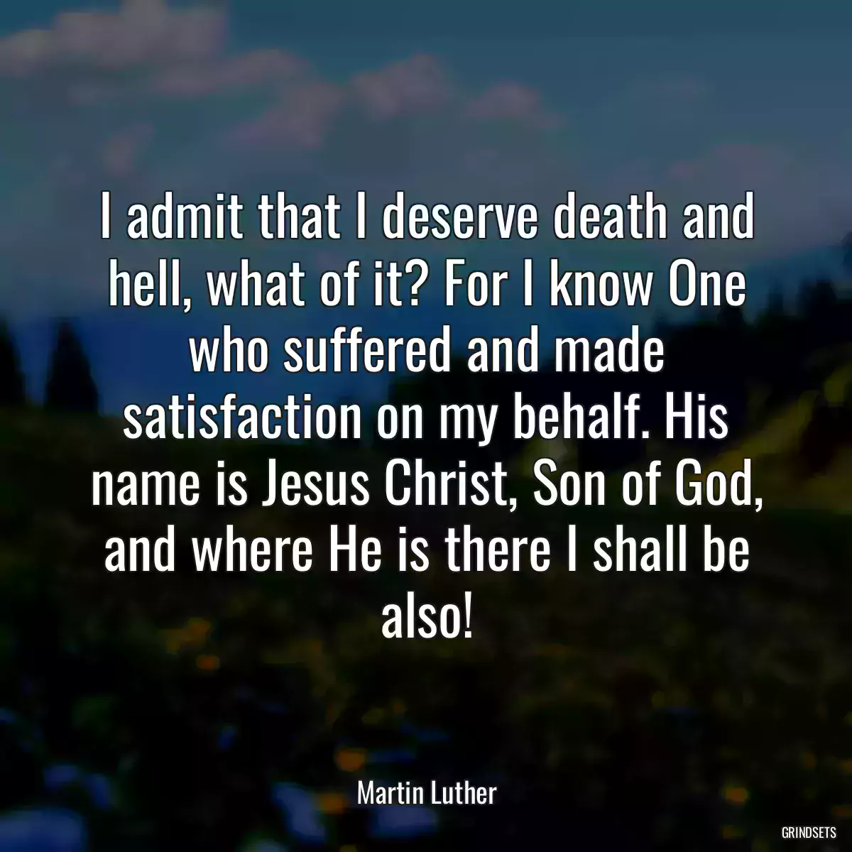 I admit that I deserve death and hell, what of it? For I know One who suffered and made satisfaction on my behalf. His name is Jesus Christ, Son of God, and where He is there I shall be also!