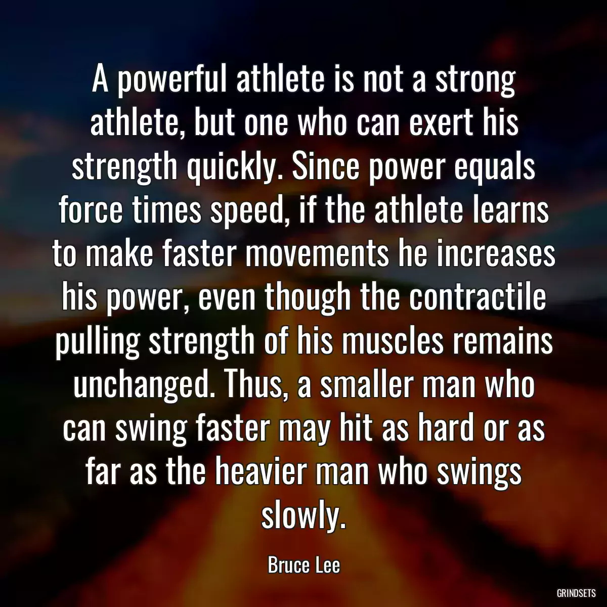 A powerful athlete is not a strong athlete, but one who can exert his strength quickly. Since power equals force times speed, if the athlete learns to make faster movements he increases his power, even though the contractile pulling strength of his muscles remains unchanged. Thus, a smaller man who can swing faster may hit as hard or as far as the heavier man who swings slowly.