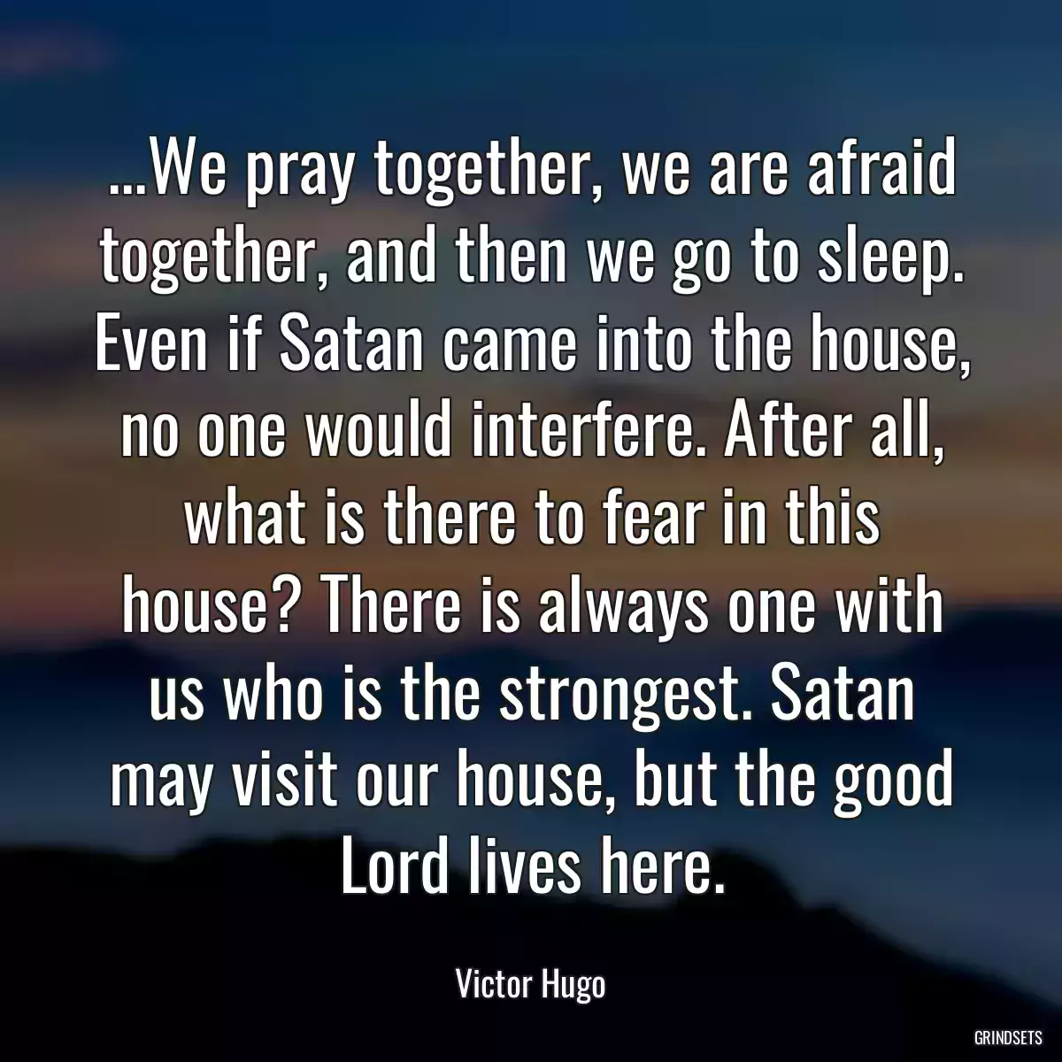 ...We pray together, we are afraid together, and then we go to sleep. Even if Satan came into the house, no one would interfere. After all, what is there to fear in this house? There is always one with us who is the strongest. Satan may visit our house, but the good Lord lives here.