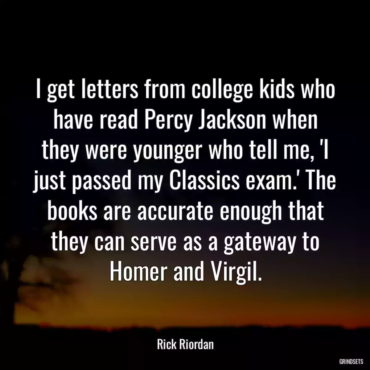 I get letters from college kids who have read Percy Jackson when they were younger who tell me, \'I just passed my Classics exam.\' The books are accurate enough that they can serve as a gateway to Homer and Virgil.