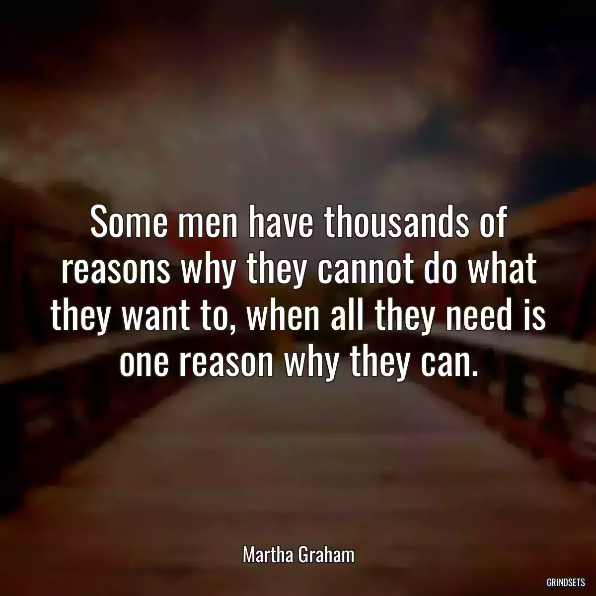 Some men have thousands of reasons why they cannot do what they want to, when all they need is one reason why they can.