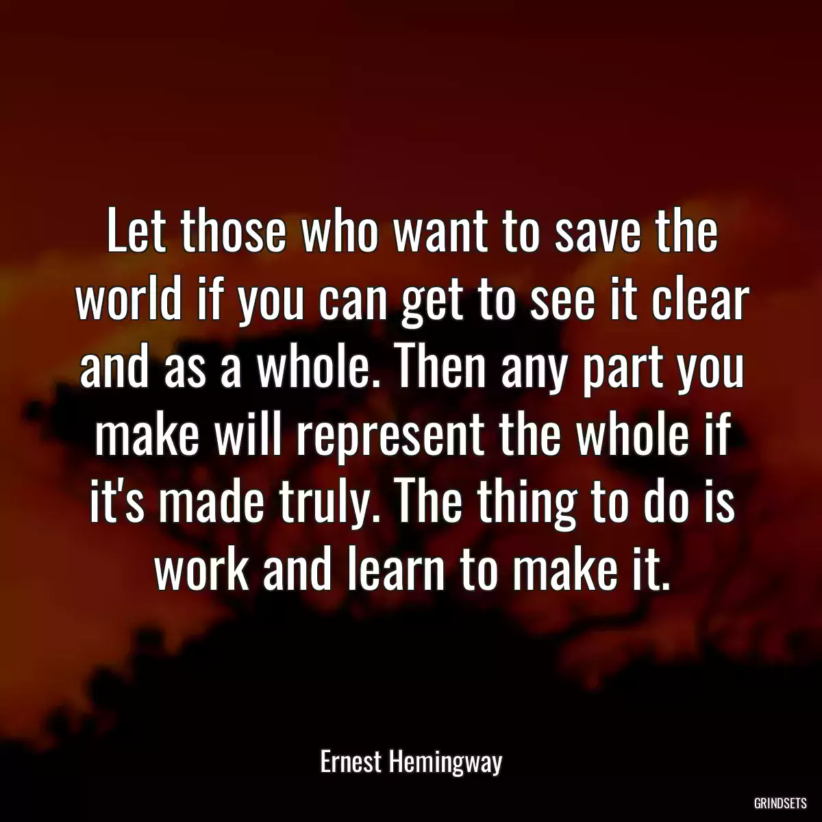 Let those who want to save the world if you can get to see it clear and as a whole. Then any part you make will represent the whole if it\'s made truly. The thing to do is work and learn to make it.