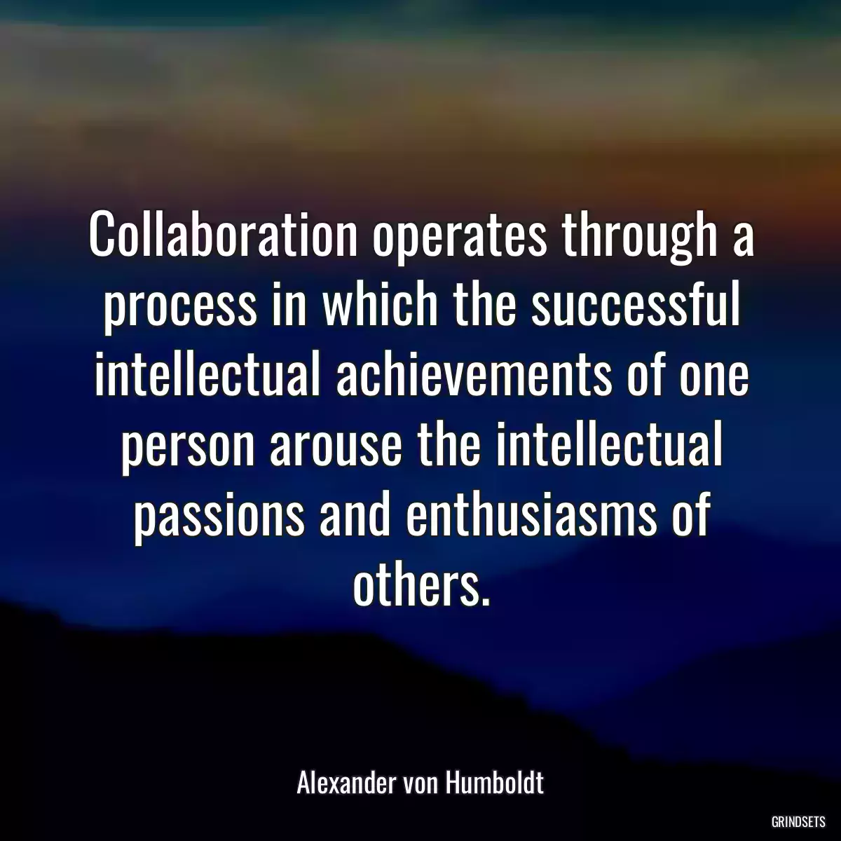 Collaboration operates through a process in which the successful intellectual achievements of one person arouse the intellectual passions and enthusiasms of others.