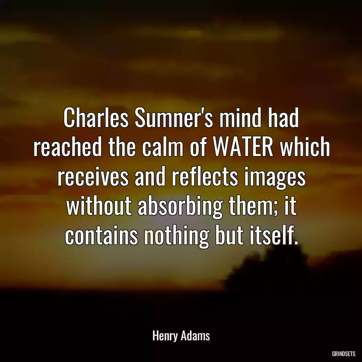 Charles Sumner\'s mind had reached the calm of WATER which receives and reflects images without absorbing them; it contains nothing but itself.