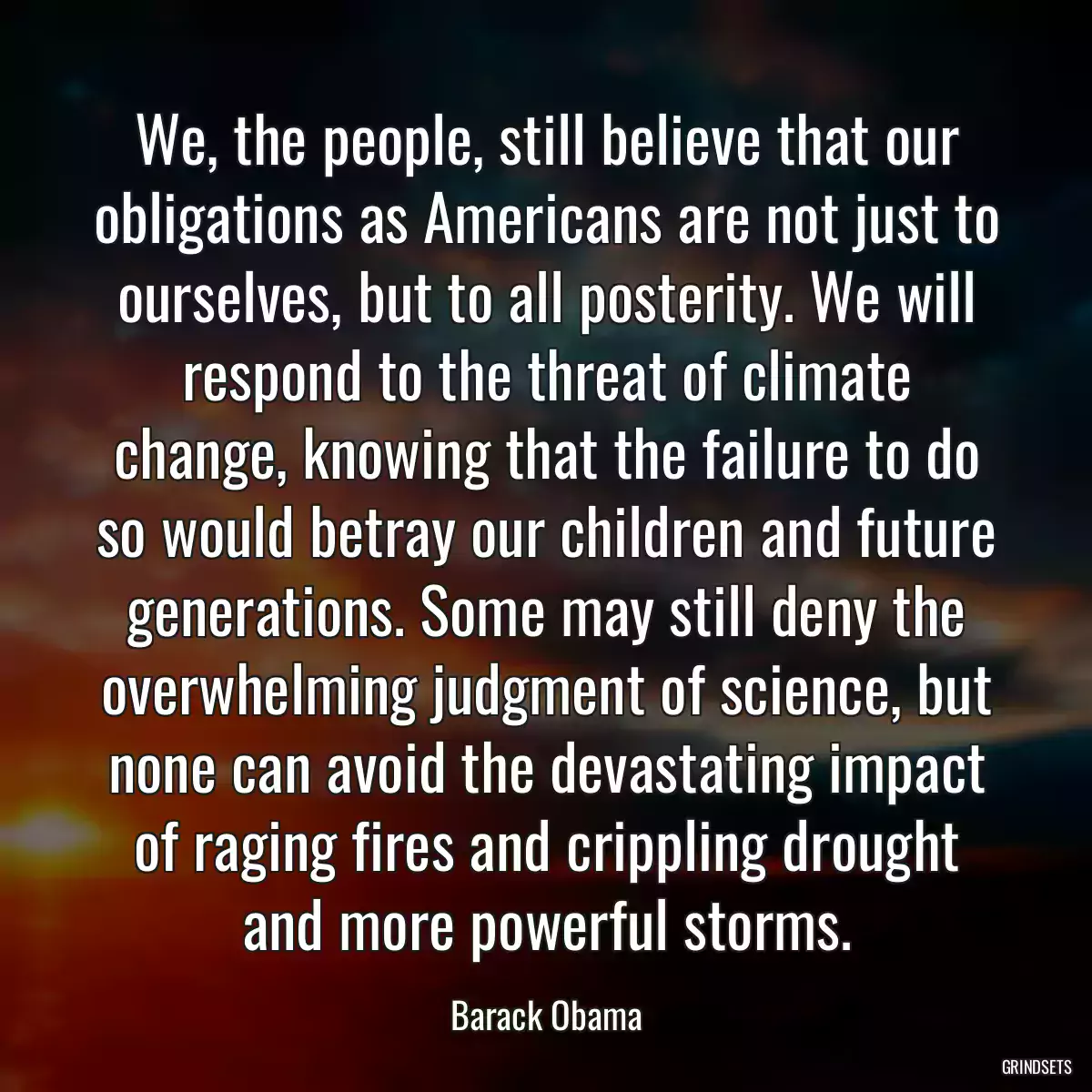 We, the people, still believe that our obligations as Americans are not just to ourselves, but to all posterity. We will respond to the threat of climate change, knowing that the failure to do so would betray our children and future generations. Some may still deny the overwhelming judgment of science, but none can avoid the devastating impact of raging fires and crippling drought and more powerful storms.