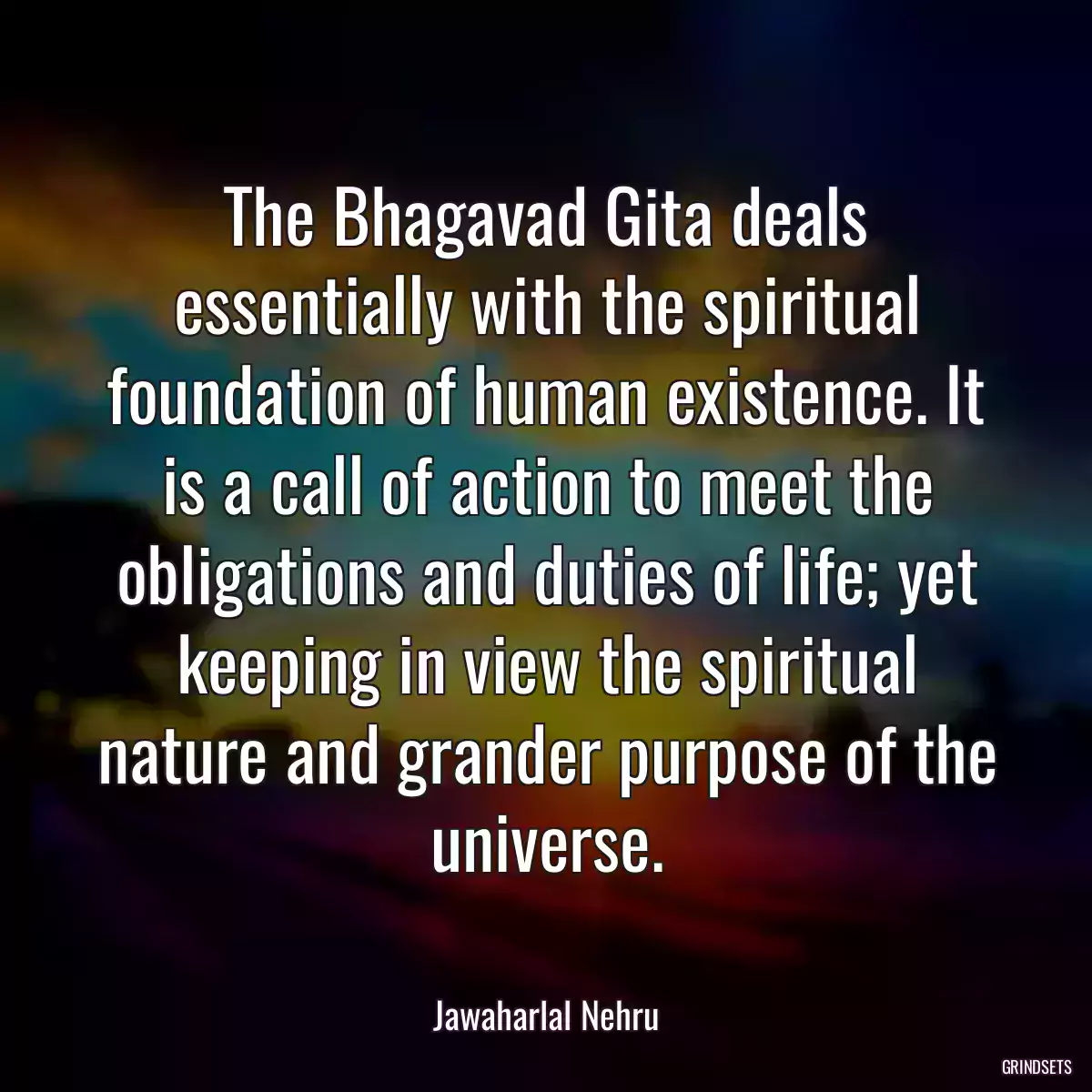 The Bhagavad Gita deals essentially with the spiritual foundation of human existence. It is a call of action to meet the obligations and duties of life; yet keeping in view the spiritual nature and grander purpose of the universe.