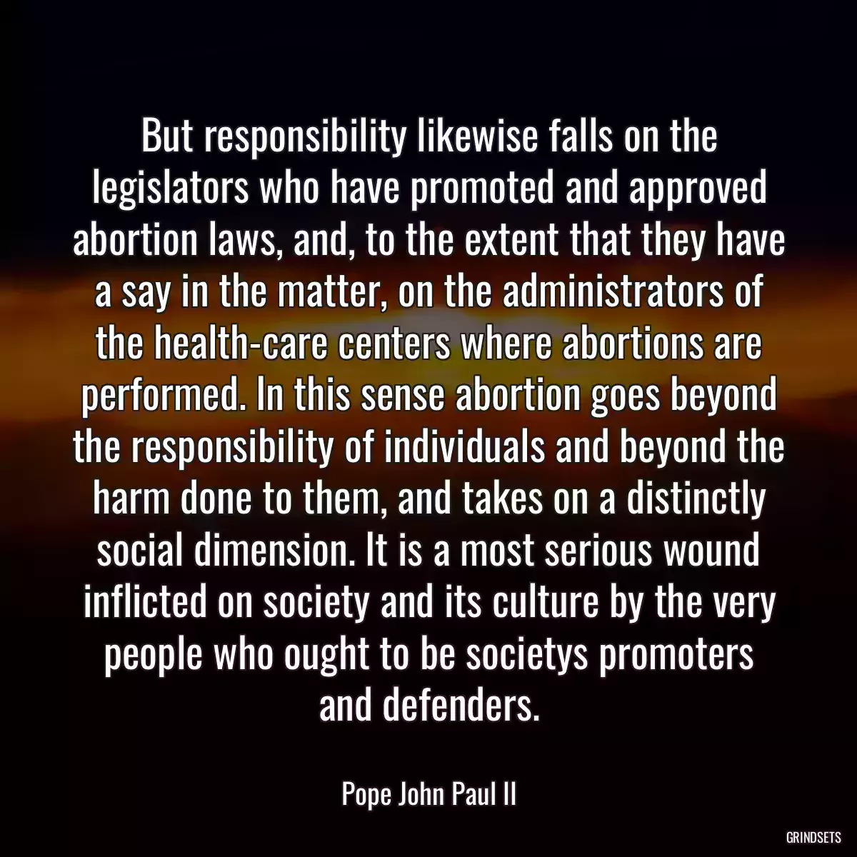 But responsibility likewise falls on the legislators who have promoted and approved abortion laws, and, to the extent that they have a say in the matter, on the administrators of the health-care centers where abortions are performed. In this sense abortion goes beyond the responsibility of individuals and beyond the harm done to them, and takes on a distinctly social dimension. It is a most serious wound inflicted on society and its culture by the very people who ought to be societys promoters and defenders.