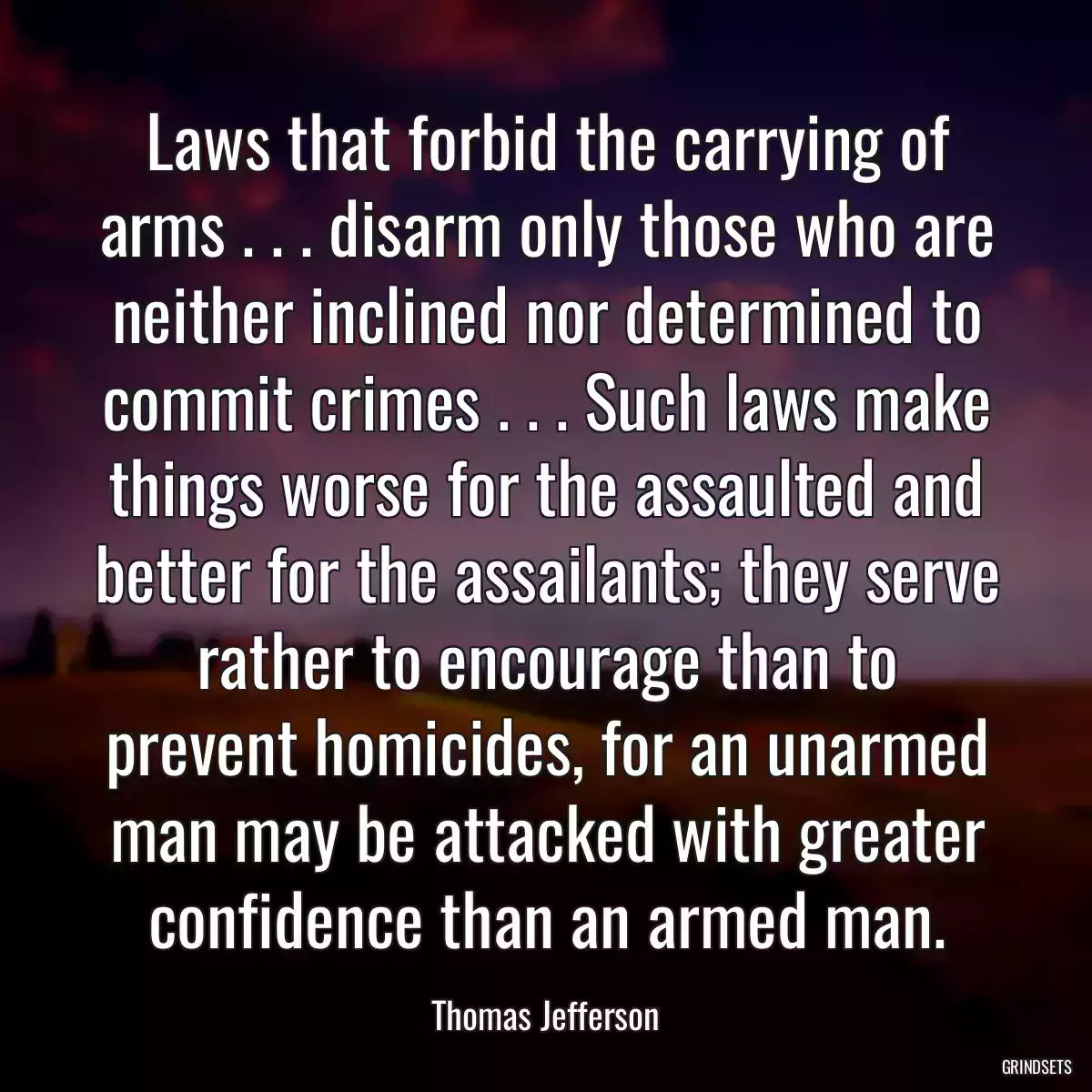 Laws that forbid the carrying of arms . . . disarm only those who are neither inclined nor determined to commit crimes . . . Such laws make things worse for the assaulted and better for the assailants; they serve rather to encourage than to prevent homicides, for an unarmed man may be attacked with greater confidence than an armed man.