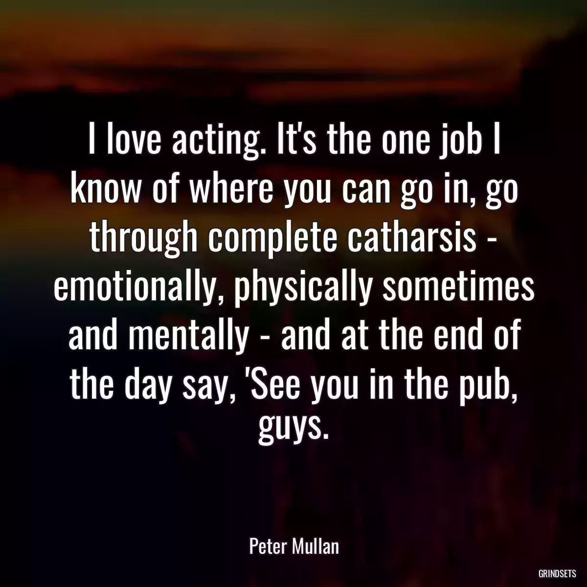 I love acting. It\'s the one job I know of where you can go in, go through complete catharsis - emotionally, physically sometimes and mentally - and at the end of the day say, \'See you in the pub, guys.