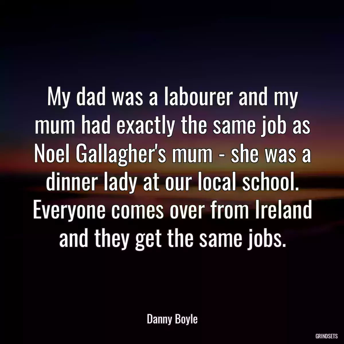 My dad was a labourer and my mum had exactly the same job as Noel Gallagher\'s mum - she was a dinner lady at our local school. Everyone comes over from Ireland and they get the same jobs.