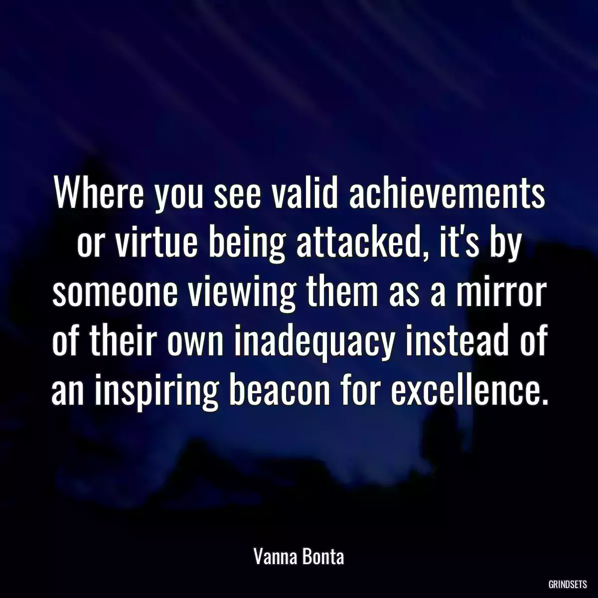 Where you see valid achievements or virtue being attacked, it\'s by someone viewing them as a mirror of their own inadequacy instead of an inspiring beacon for excellence.