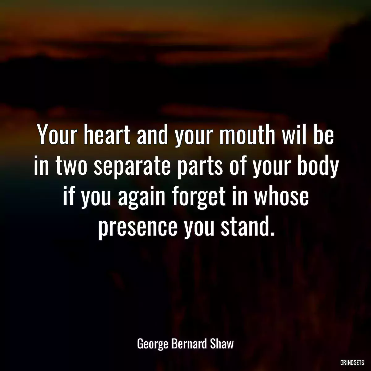 Your heart and your mouth wil be in two separate parts of your body if you again forget in whose presence you stand.