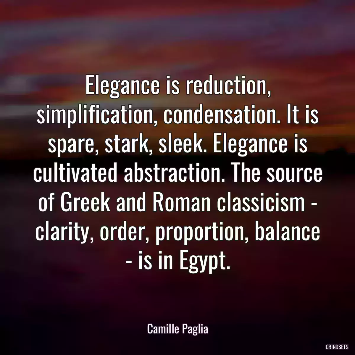 Elegance is reduction, simplification, condensation. It is spare, stark, sleek. Elegance is cultivated abstraction. The source of Greek and Roman classicism - clarity, order, proportion, balance - is in Egypt.